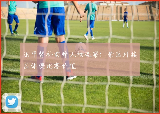 法甲替补前锋人物观察：禁区外接应体现比赛价值