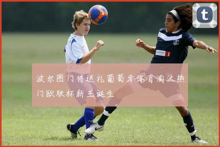 波尔图门将送礼葡萄牙体育淘汰热门欧联杯新王诞生