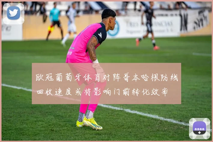 欧冠葡萄牙体育对阵哥本哈根防线回收速度或将影响门前转化效率