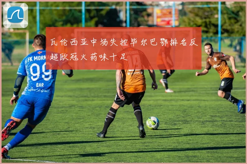 瓦伦西亚中场失控毕尔巴鄂排名反超欧冠火药味十足