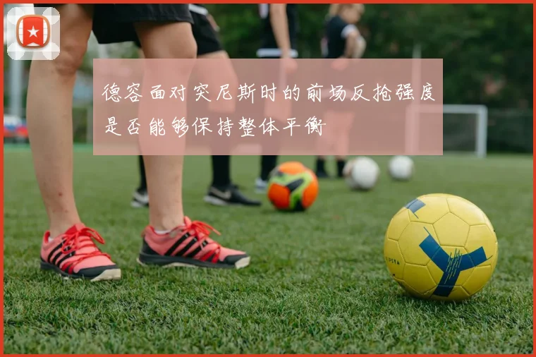 德容面对突尼斯时的前场反抢强度是否能够保持整体平衡