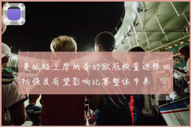曼城碰上摩纳哥的欧冠较量边锋回防强度有望影响比赛整体节奏