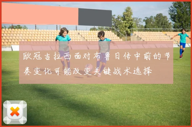 欧冠吉拉西面对布鲁日传中前的节奏变化可能改变关键战术选择