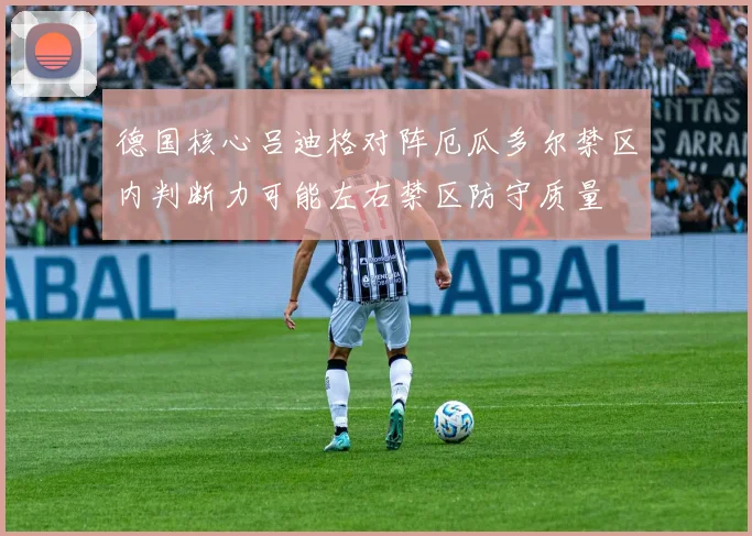 德国核心吕迪格对阵厄瓜多尔禁区内判断力可能左右禁区防守质量