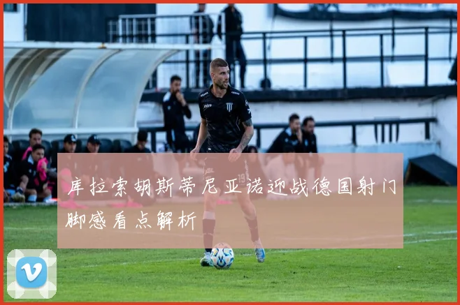 库拉索胡斯蒂尼亚诺迎战德国射门脚感看点解析