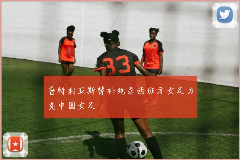 普特利亚斯替补绝杀西班牙女足力克中国女足