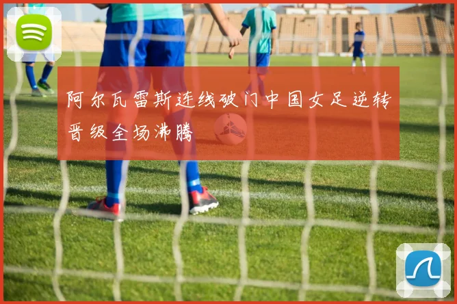 阿尔瓦雷斯连线破门中国女足逆转晋级全场沸腾