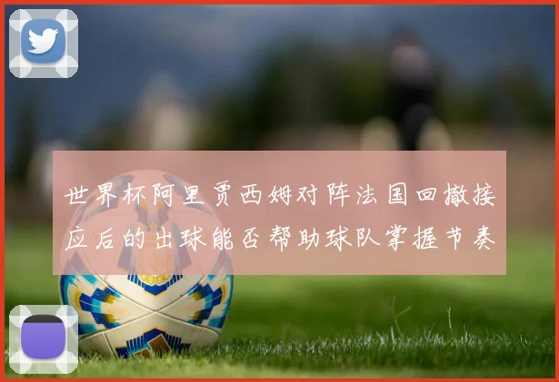 世界杯阿里贾西姆对阵法国回撤接应后的出球能否帮助球队掌握节奏