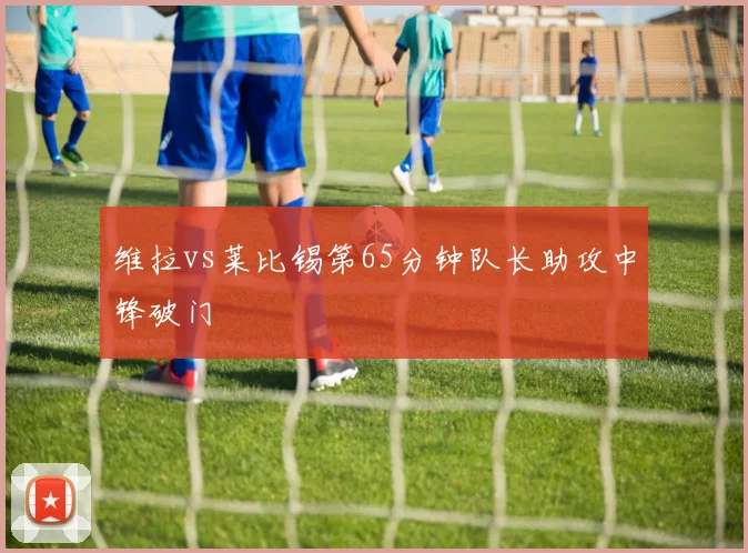 维拉vs莱比锡第65分钟队长助攻中锋破门