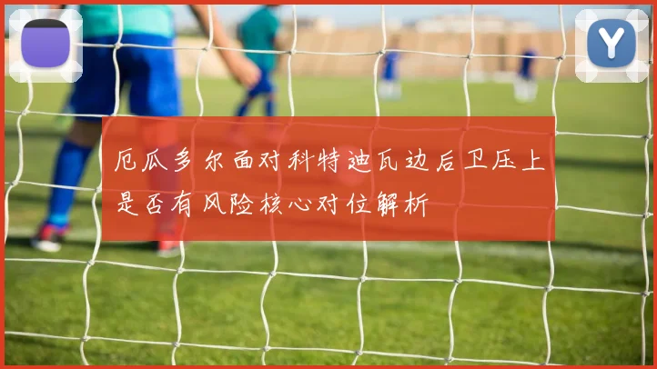 厄瓜多尔面对科特迪瓦边后卫压上是否有风险核心对位解析