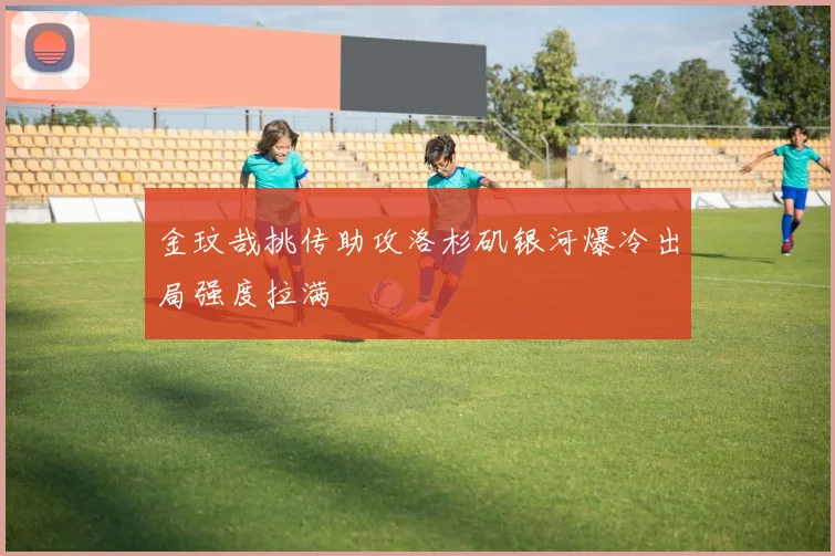 金玟哉挑传助攻洛杉矶银河爆冷出局强度拉满