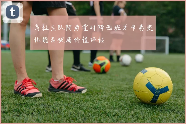 乌拉圭队阿劳霍对阵西班牙节奏变化能否破局价值评估