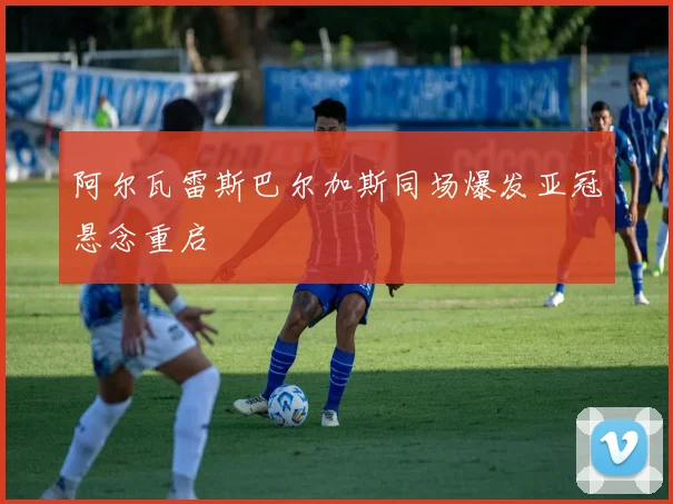 阿尔瓦雷斯巴尔加斯同场爆发亚冠悬念重启