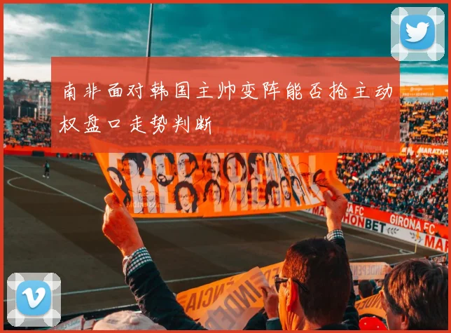 南非面对韩国主帅变阵能否抢主动权盘口走势判断