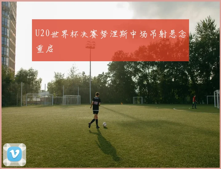 U20世界杯决赛努涅斯中场吊射悬念重启