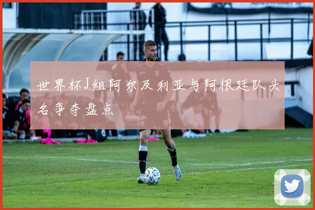世界杯J组阿尔及利亚与阿根廷队头名争夺盘点