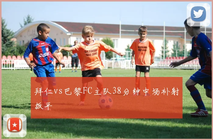 拜仁vs巴黎FC主队38分钟中场补射扳平