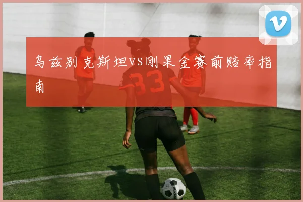 乌兹别克斯坦vs刚果金赛前赔率指南