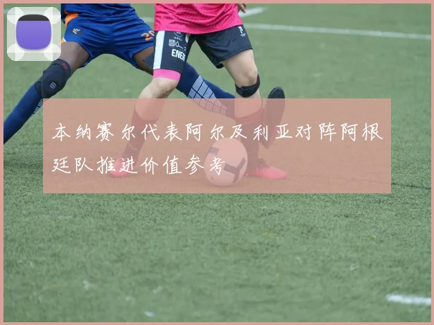 本纳赛尔代表阿尔及利亚对阵阿根廷队推进价值参考