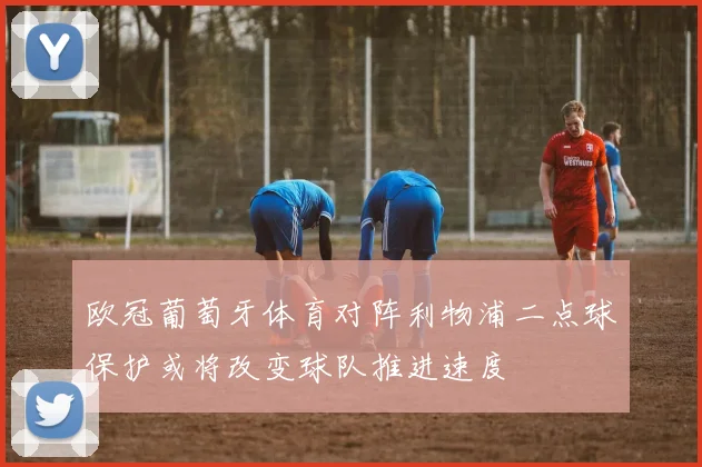 欧冠葡萄牙体育对阵利物浦二点球保护或将改变球队推进速度