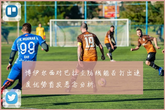 博伊尔面对巴拉圭防线能否打出速度优势首发悬念分析