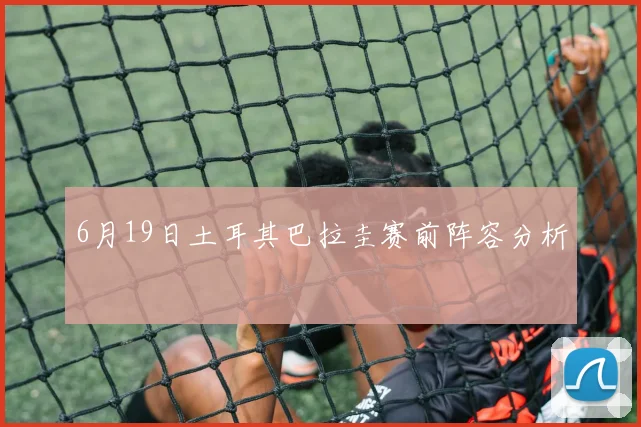 6月19日土耳其巴拉圭赛前阵容分析