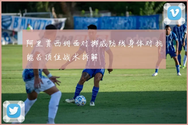 阿里贾西姆面对挪威防线身体对抗能否顶住战术拆解