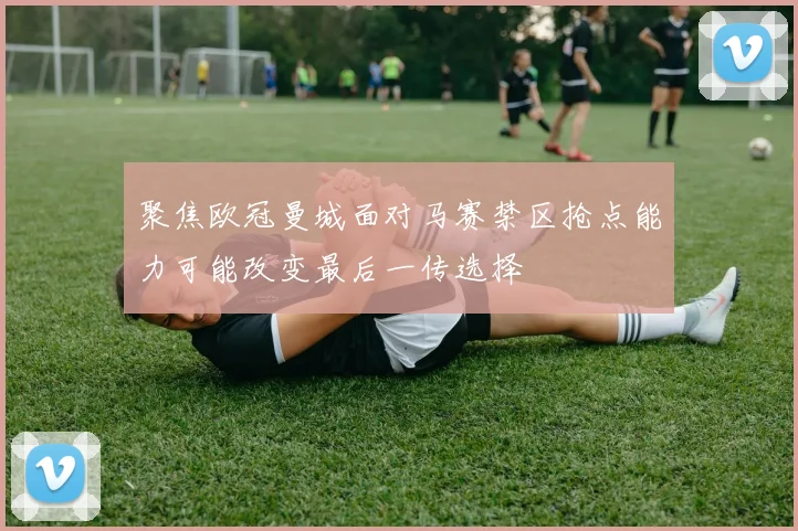 聚焦欧冠曼城面对马赛禁区抢点能力可能改变最后一传选择